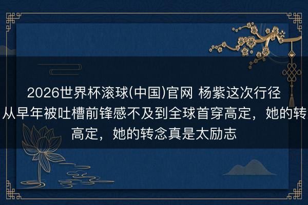 2026世界杯滾球(中國)官網 楊紫這次行徑造型太圈粉,從早年被吐槽前鋒感不及到全球首穿高定,她的轉念真是太勵志