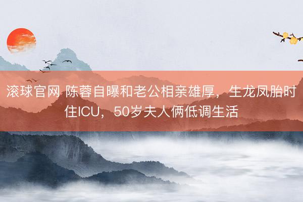 滾球官網 陳蓉自曝和老公相親雄厚,生龍鳳胎時住ICU,50歲夫人倆低調生活