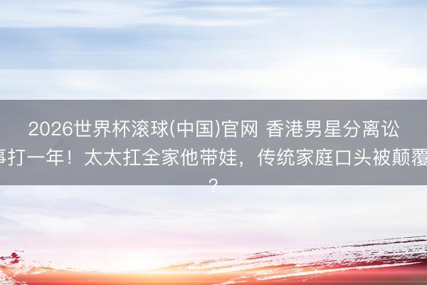 2026世界杯滾球(中國)官網 香港男星分離訟事打一年!太太扛全家他帶娃,傳統家庭口頭被顛覆?