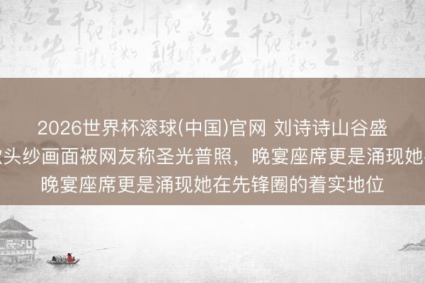 2026世界杯滾球(中國)官網 劉詩詩山谷盛典出場一幕火了,掀頭紗畫面被網友稱圣光普照,晚宴座席更是涌現她在先鋒圈的著實地位