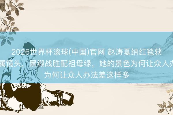 2026世界杯滾球(中國)官網 趙濤戛納紅毯獲官方90秒專屬鏡頭,黑緞戰勝配祖母綠,她的景色為何讓眾人辦法差這樣多