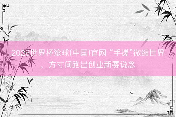 2026世界杯滾球(中國)官網 “手搓”微縮世界,方寸間跑出創(chuàng)業(yè)新賽說念