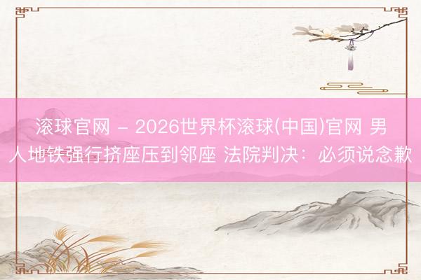 滾球官網 - 2026世界杯滾球(中國)官網 男人地鐵強行擠座壓到鄰座 法院判決:必須說念歉