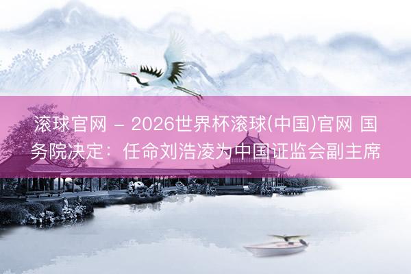 滾球官網 - 2026世界杯滾球(中國)官網 國務院決定:任命劉浩凌為中國證監(jiān)會副主席