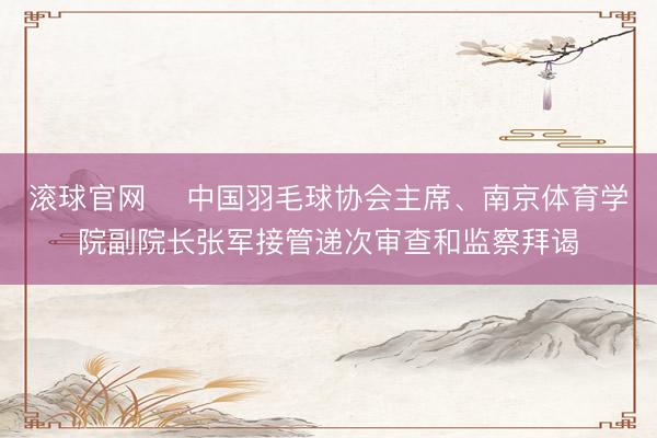 滾球官網 ?中國羽毛球協(xié)會主席、南京體育學院副院長張軍接管遞次審查和監(jiān)察拜謁