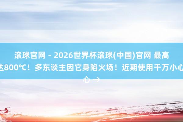 滾球官網(wǎng) - 2026世界杯滾球(中國)官網(wǎng) 最高可達(dá)800℃!多東談主因它身陷火場!近期使用千萬小心 →