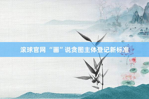 滾球官網(wǎng) “畫”說貪圖主體登記新標(biāo)準(zhǔn)