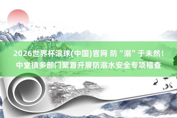 2026世界杯滾球(中國)官網(wǎng) 防“溺”于未然!中堂鎮(zhèn)多部門聚首開展防溺水安全專項(xiàng)稽查