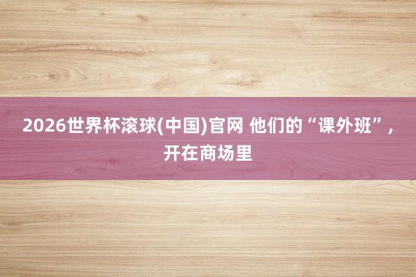 2026世界杯滾球(中國)官網(wǎng) 他們的“課外班”,開在商場里