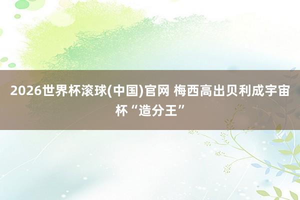2026世界杯滾球(中國)官網 梅西高出貝利成宇宙杯“造分王”