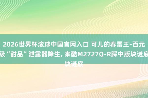 2026世界杯滾球中國官網(wǎng)入口 可兒的春雷王-百元級“甜品”泄露器降生, 來酷M2727Q-R踩中版塊謎底